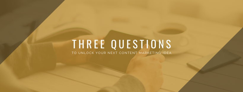 Three Simple Questions to Unlock Your Next Content Marketing Piece